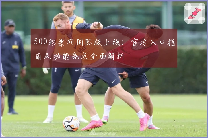 500彩票网国际版上线：官方入口指南及功能亮点全面解析