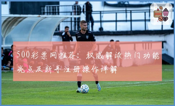 500彩票网推荐：权威解读热门功能亮点及新手注册操作详解