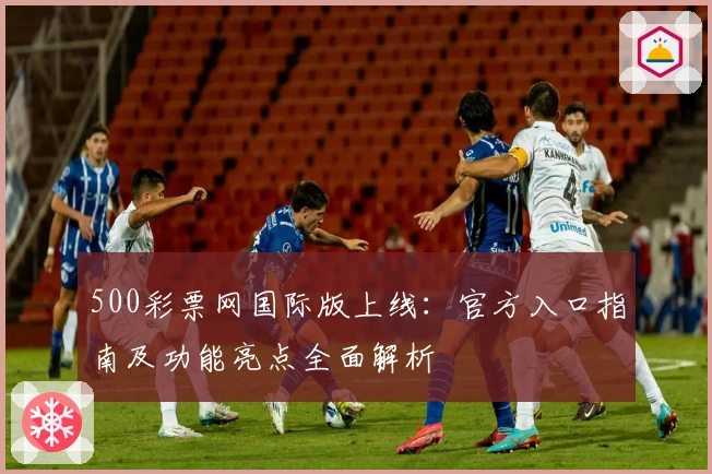 500彩票网国际版上线：官方入口指南及功能亮点全面解析